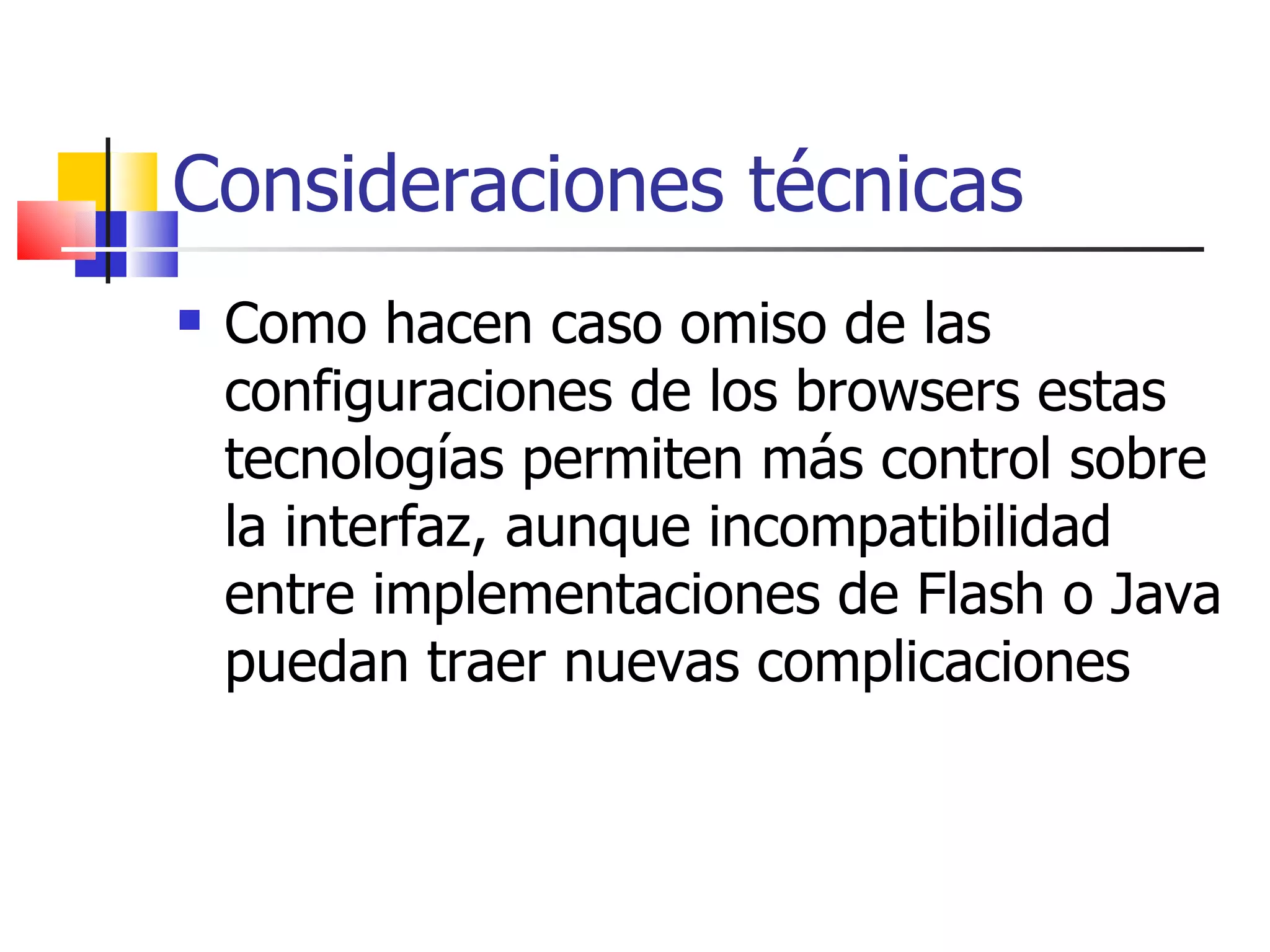 Consideraciones técnicas Como hacen caso omiso de las configuraciones de los browsers estas tecnologías permiten más control sobre la interfaz, aunque incompatibilidad entre implementaciones de Flash o Java puedan traer nuevas complicaciones  