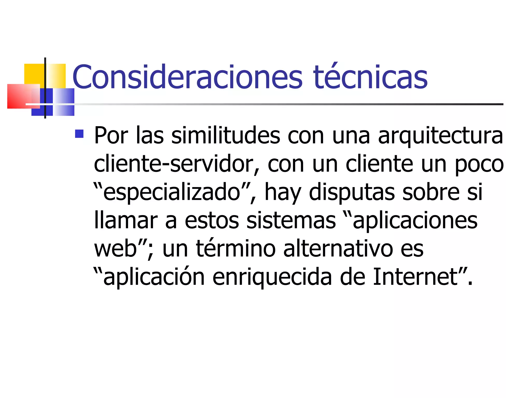 Consideraciones técnicas Por las similitudes con una arquitectura cliente-servidor, con un cliente un poco “especializado”, hay disputas sobre si llamar a estos sistemas “aplicaciones web”; un término alternativo es “aplicación enriquecida de Internet”. 