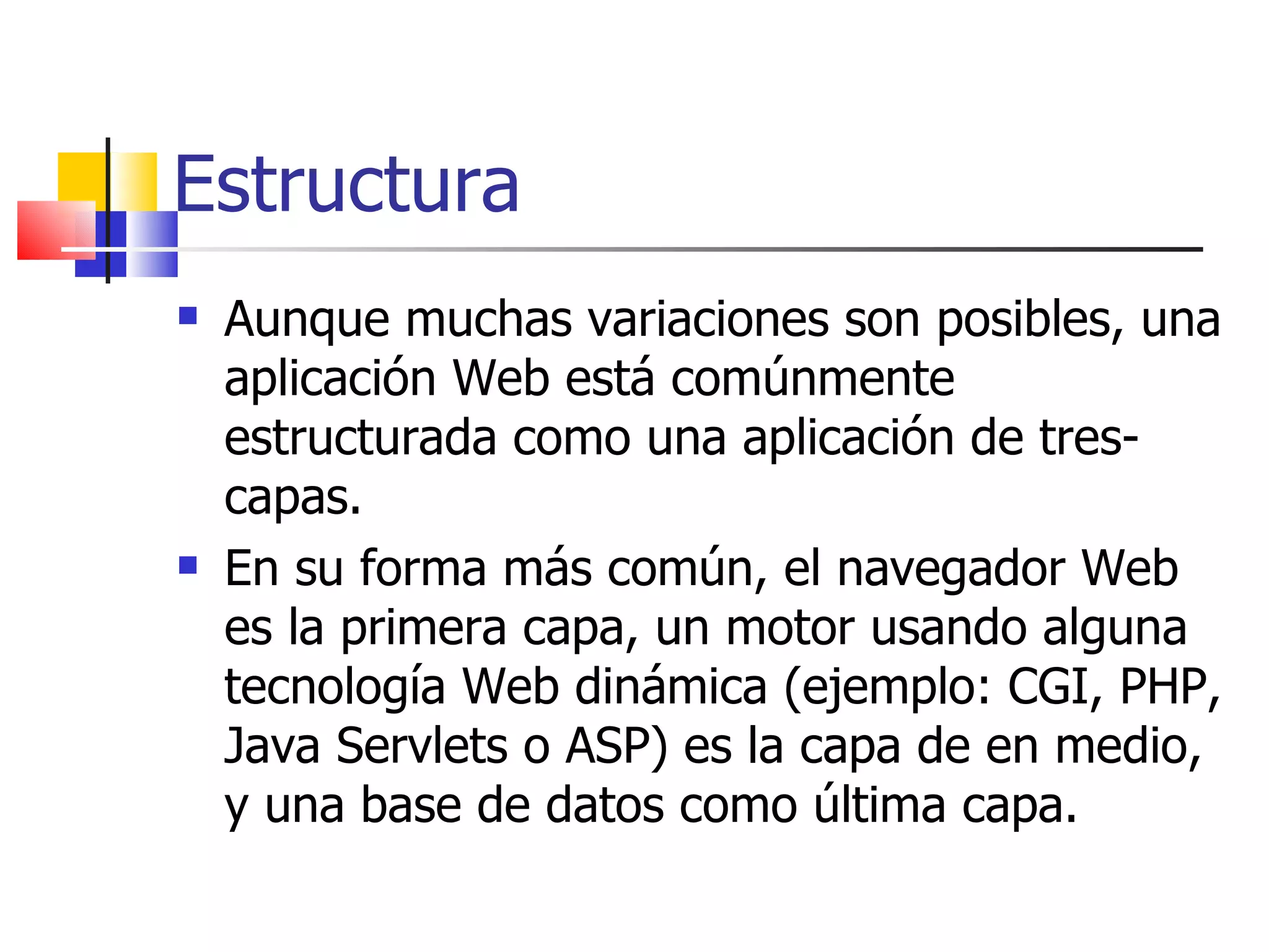 Estructura Aunque muchas variaciones son posibles, una aplicación Web está comúnmente estructurada como una aplicación de tres-capas.  En su forma más común, el navegador Web es la primera capa, un motor usando alguna tecnología Web dinámica (ejemplo: CGI, PHP, Java Servlets o ASP) es la capa de en medio, y una base de datos como última capa. 
