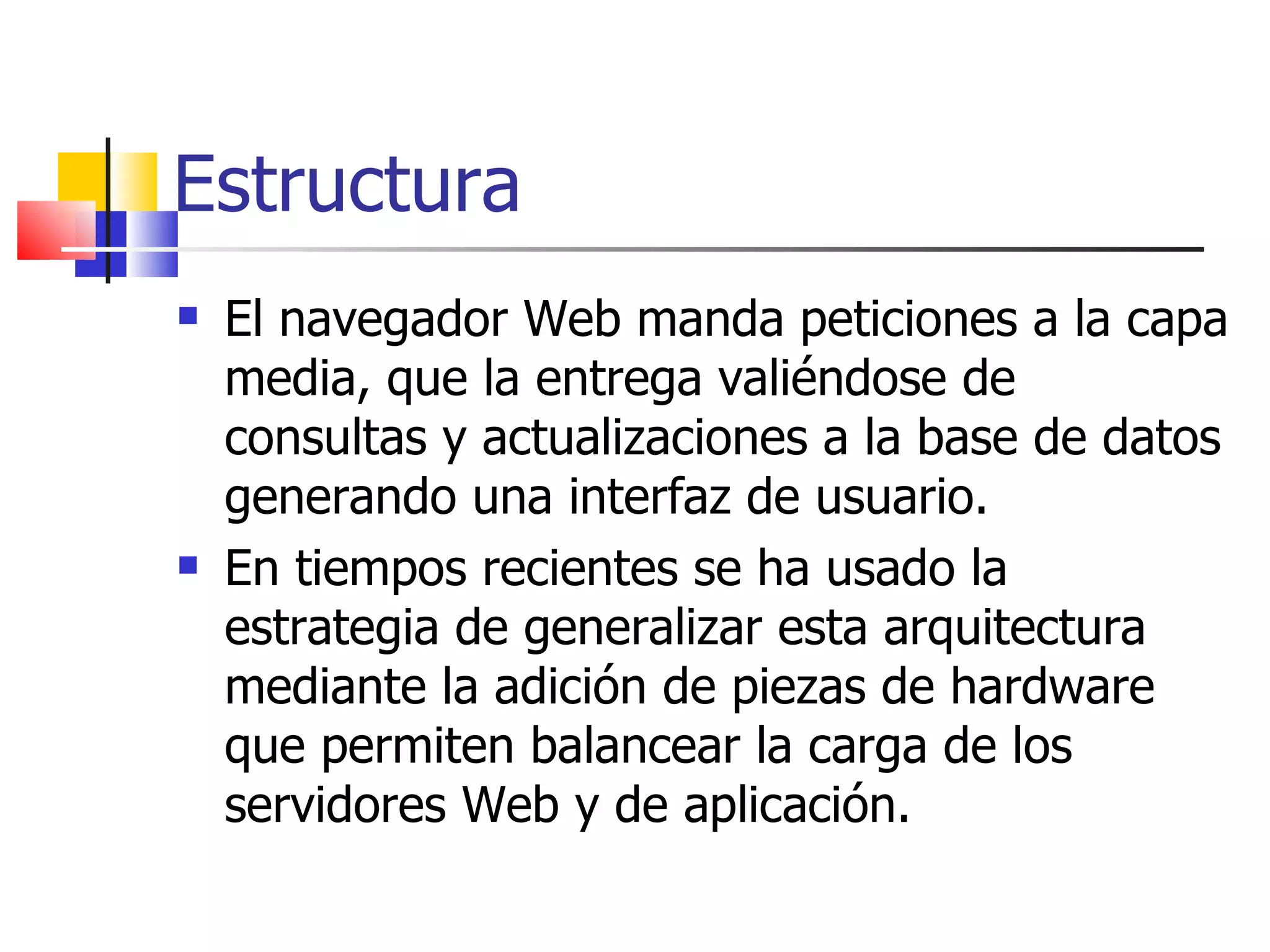 Estructura El navegador Web manda peticiones a la capa media, que la entrega valiéndose de consultas y actualizaciones a la base de datos generando una interfaz de usuario. En tiempos recientes se ha usado la estrategia de generalizar esta arquitectura mediante la adición de piezas de hardware que permiten balancear la carga de los servidores Web y de aplicación.  