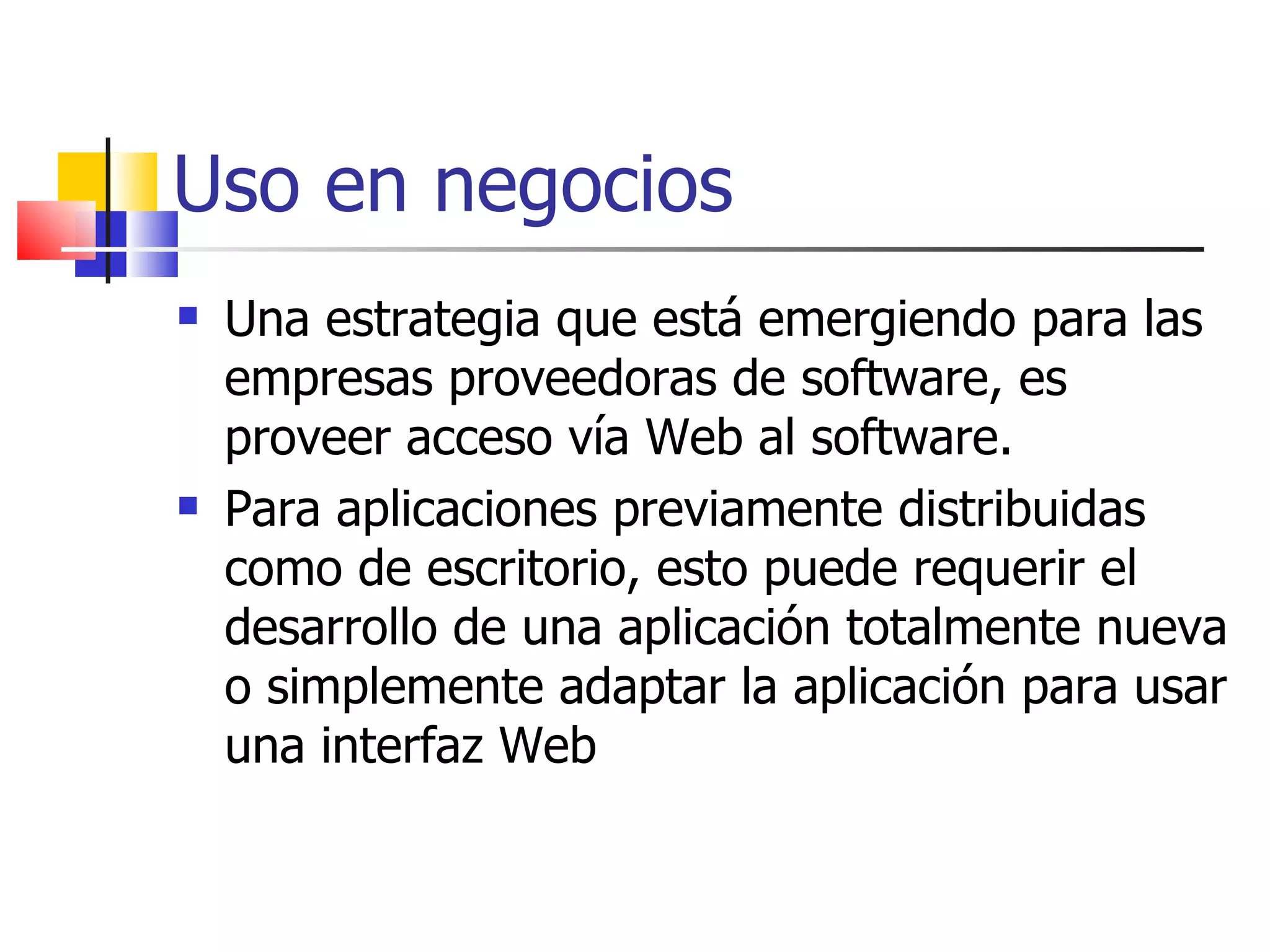 Uso en negocios Una estrategia que está emergiendo para las empresas proveedoras de software, es proveer acceso vía Web al software.  Para aplicaciones previamente distribuidas como de escritorio, esto puede requerir el desarrollo de una aplicación totalmente nueva o simplemente adaptar la aplicación para usar una interfaz Web 