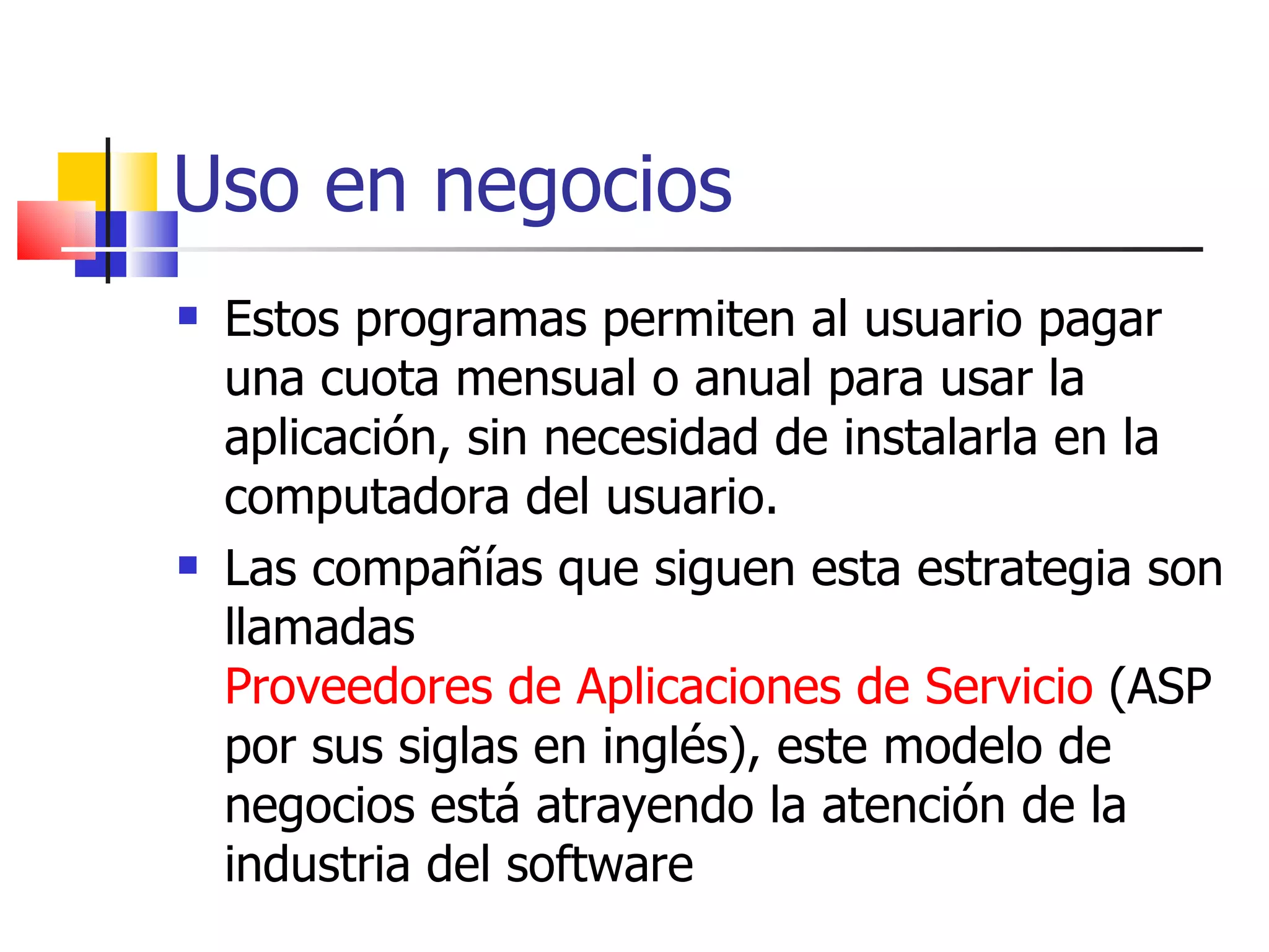 Uso en negocios Estos programas permiten al usuario pagar una cuota mensual o anual para usar la aplicación, sin necesidad de instalarla en la computadora del usuario.  Las compañías que siguen esta estrategia son llamadas  Proveedores de Aplicaciones de Servicio  (ASP por sus siglas en inglés), este modelo de negocios está atrayendo la atención de la industria del software  