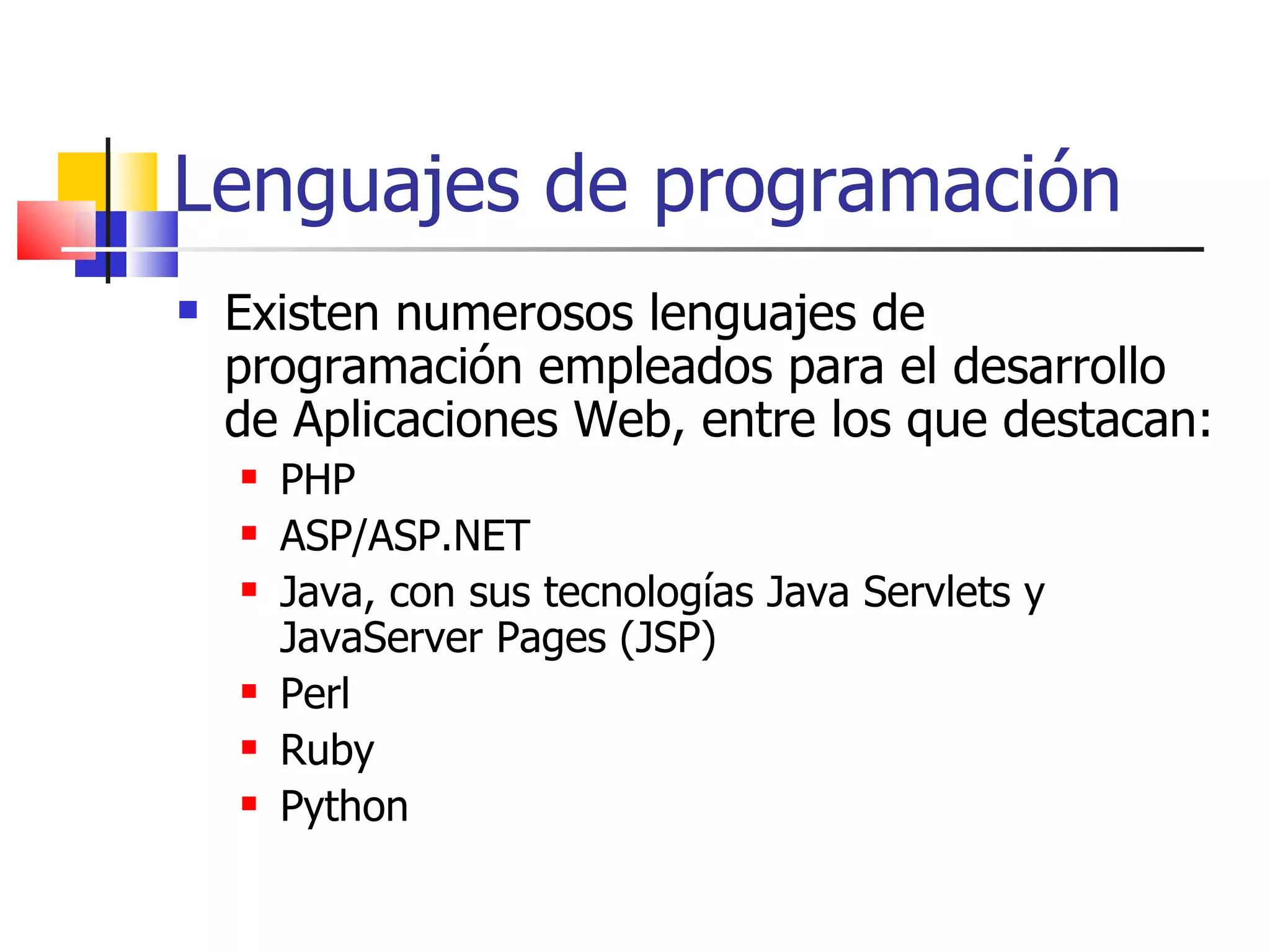 Lenguajes de programación Existen numerosos lenguajes de programación empleados para el desarrollo de Aplicaciones Web, entre los que destacan: PHP ASP/ASP.NET Java, con sus tecnologías Java Servlets y JavaServer Pages (JSP) Perl Ruby Python 