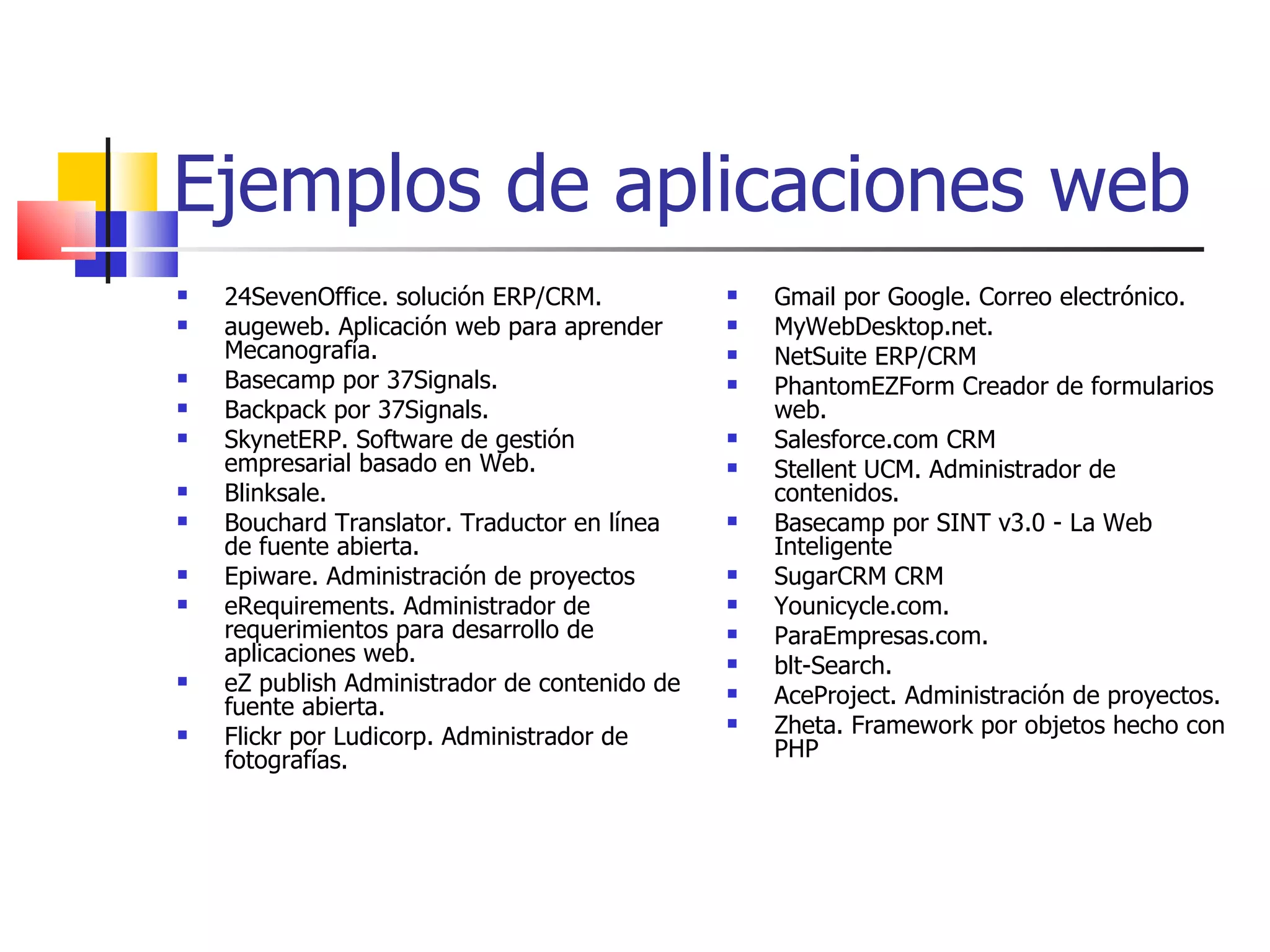 Ejemplos de aplicaciones web 24SevenOffice. solución ERP/CRM. augeweb. Aplicación web para aprender Mecanografía. Basecamp por 37Signals. Backpack por 37Signals. SkynetERP. Software de gestión empresarial basado en Web. Blinksale. Bouchard Translator. Traductor en línea de fuente abierta. Epiware. Administración de proyectos eRequirements. Administrador de requerimientos para desarrollo de aplicaciones web. eZ publish Administrador de contenido de fuente abierta. Flickr por Ludicorp. Administrador de fotografías. Gmail por Google. Correo electrónico. MyWebDesktop.net. NetSuite ERP/CRM PhantomEZForm Creador de formularios web. Salesforce.com CRM Stellent UCM. Administrador de contenidos. Basecamp por SINT v3.0 - La Web Inteligente SugarCRM CRM Younicycle.com. ParaEmpresas.com. blt-Search. AceProject. Administración de proyectos. Zheta. Framework por objetos hecho con PHP 