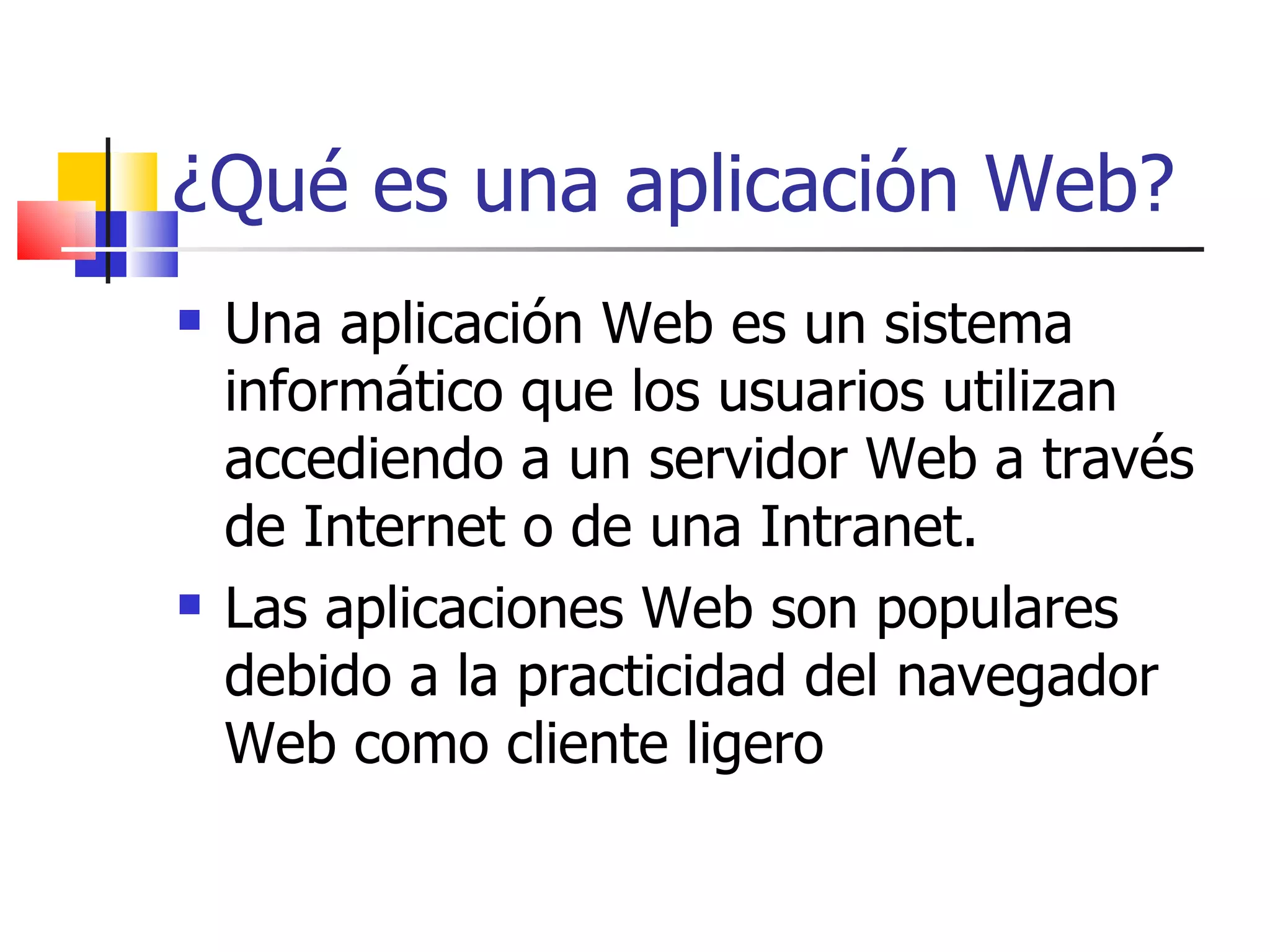 ¿Qué es una aplicación Web? Una aplicación Web es un sistema informático que los usuarios utilizan accediendo a un servidor Web a través de Internet o de una Intranet.  Las aplicaciones Web son populares debido a la practicidad del navegador Web como cliente ligero 