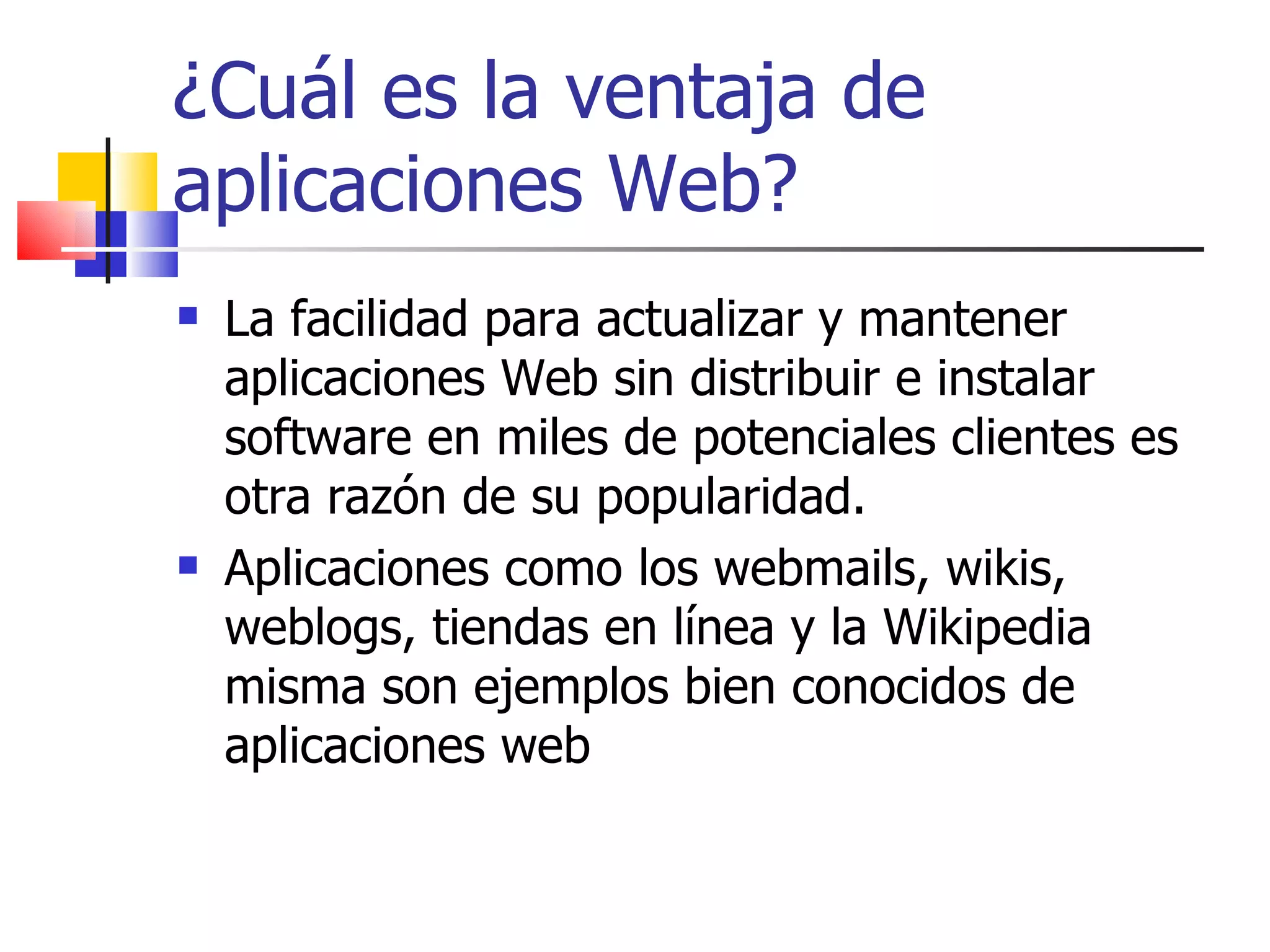¿Cuál es la ventaja de aplicaciones Web? La facilidad para actualizar y mantener aplicaciones Web sin distribuir e instalar software en miles de potenciales clientes es otra razón de su popularidad.  Aplicaciones como los webmails, wikis, weblogs, tiendas en línea y la Wikipedia misma son ejemplos bien conocidos de aplicaciones web 