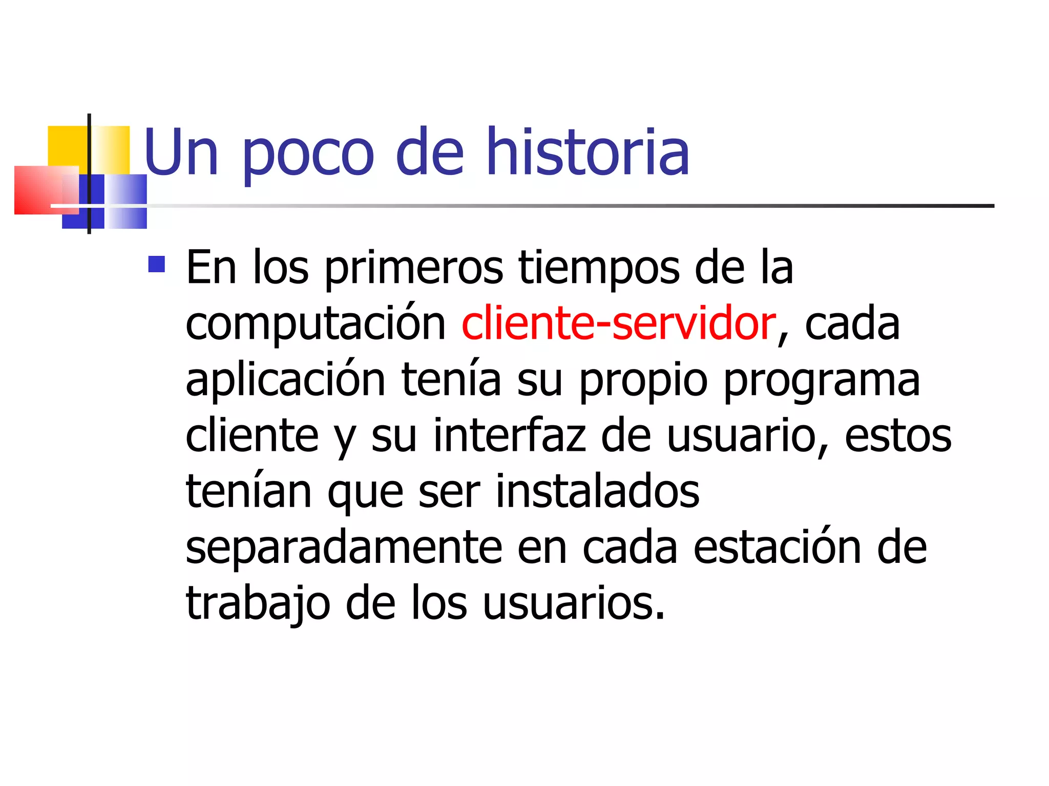 Un poco de historia En los primeros tiempos de la computación  cliente-servidor , cada aplicación tenía su propio programa cliente y su interfaz de usuario, estos tenían que ser instalados separadamente en cada estación de trabajo de los usuarios.  