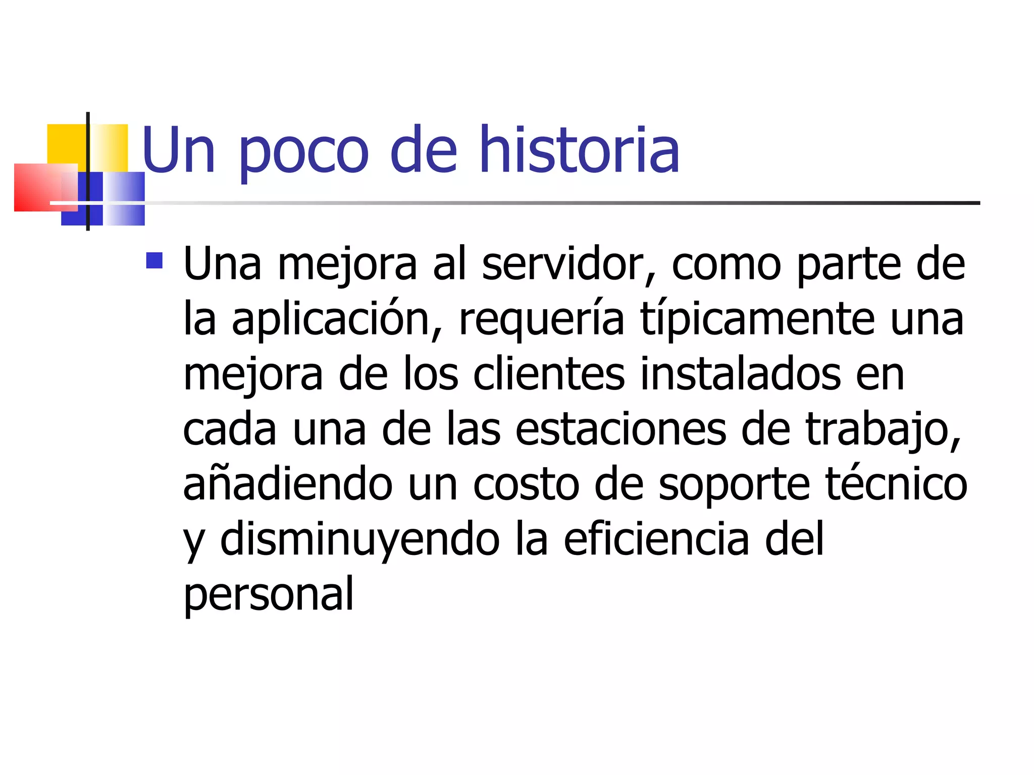 Un poco de historia Una mejora al servidor, como parte de la aplicación, requería típicamente una mejora de los clientes instalados en cada una de las estaciones de trabajo, añadiendo un costo de soporte técnico y disminuyendo la eficiencia del personal  
