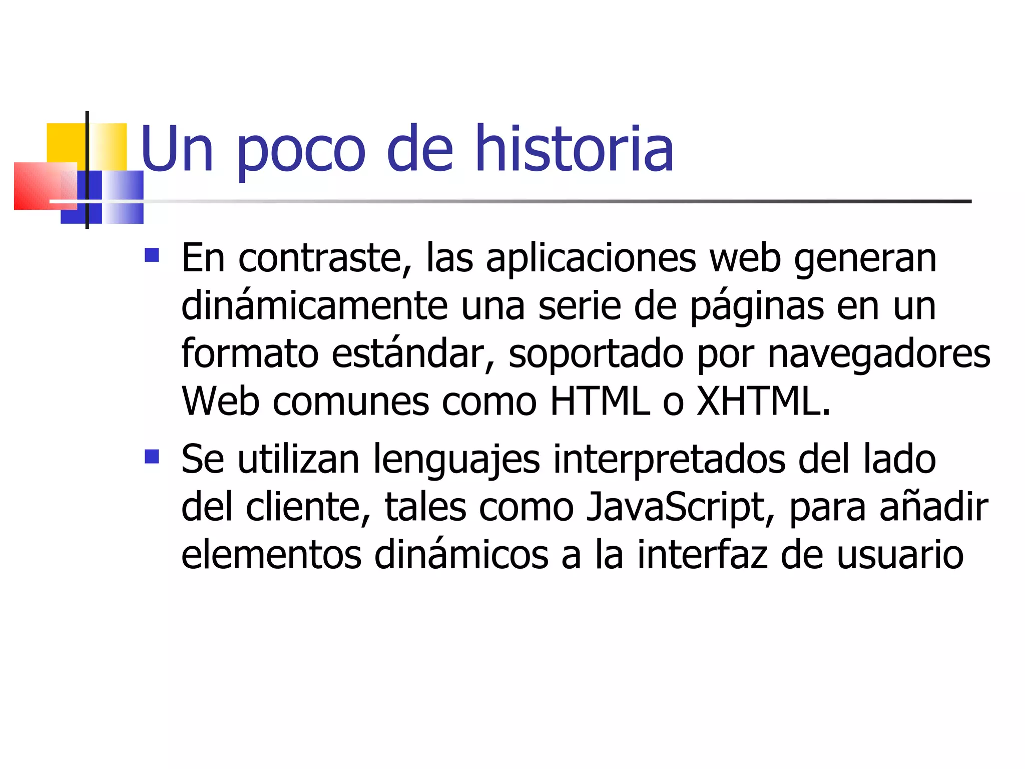 Un poco de historia En contraste, las aplicaciones web generan dinámicamente una serie de páginas en un formato estándar, soportado por navegadores Web comunes como HTML o XHTML.  Se utilizan lenguajes interpretados del lado del cliente, tales como JavaScript, para añadir elementos dinámicos a la interfaz de usuario 