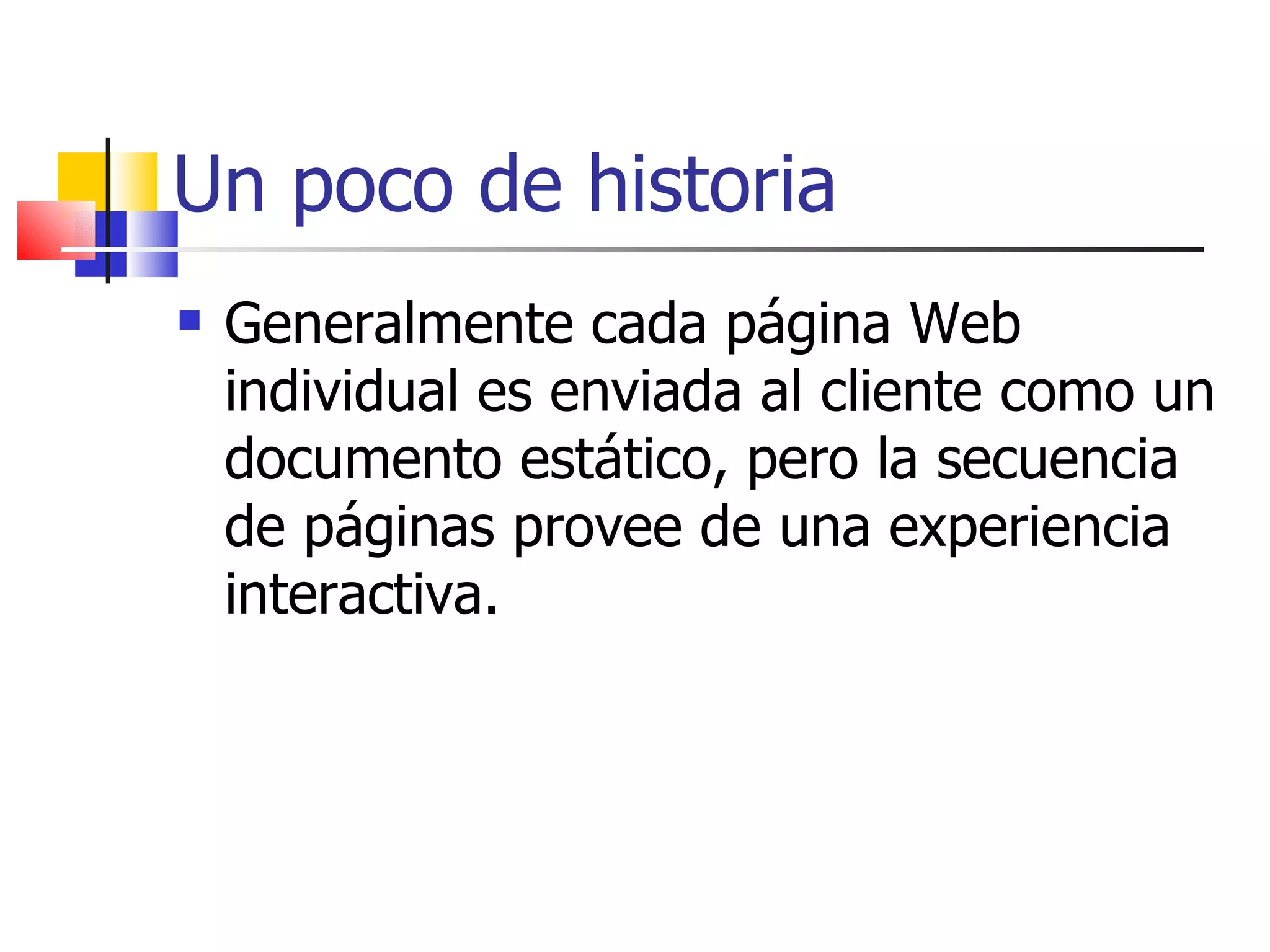 Un poco de historia Generalmente cada página Web individual es enviada al cliente como un documento estático, pero la secuencia de páginas provee de una experiencia interactiva. 