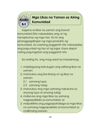 149
Mga Likas na Yaman sa Aking
Komunidad
Sagana sa likas na yaman ang bawat
komunidad.Dito nakasalalay ang uri ng
hanapbuhay ng mga tao. Ito rin ang
pinanggagalingan ng mga produkto ng
komunidad. Sa wastong paggamit nito nakasalalay
ang pag-unlad ng tao at ng lugar. Kaya dapat
nating pag-ingatan ang paggamit nito.
Sa araling ito, ang mag-aaral ay inaasahang:
1. mabibigyang-kahulugan ang salitang likas na
yaman;
2. matutukoy ang iba-ibang uri ng likas na
yaman:
2.1 yamang lupa;
2.2 yamang tubig;
3. matutukoy ang mga yamang nakukuha sa
anyong lupa at anyong tubig;
4. maiisa-isa ang mga likas na yamang
nagpapakilala sa komunidad; at
5. maipakikita ang pagpapahalaga sa mga likas
na yamang nagpapakilala sa komunidad sa
malikhaing paraan.
 