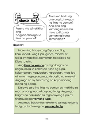 150
Maraming biyaya ang Diyos sa ating
komunidad. Ang lupa, gubat, mineral at
tubig ay mga likas na yaman na kaloob ng
Diyos sa atin.
Ang likas na yaman ay mga bagay na
nagmumula sa kalikasan tulad ng lupa,
kabundukan, kagubatan, karagatan, mga ilog
at lawa maging ang mga deposito ng mineral.
Ang mga ito ay tinatawag na kayamanang
mana ng bansa.
Dalawa sa ating likas na yaman ay makikita sa
mga anyong lupa at anyong tubig. Ang mga
bagay na nakukuha sa mga anyong lupa ay
tinatawag na yamang lupa.
Ang mga bagay na nakukuha sa mga anyong
tubig ay tinatawag na yamang tubig.
Basahin:
Alam mo ba kung
ano ang kahulugan
ng likas na yaman?
Ano-ano ang
yamang nakukuha
mula sa likas na
yaman ng iyong
komunidad?
Paano mo ipinakikita
ang
pagpapahalaga sa
likas na yaman?
 