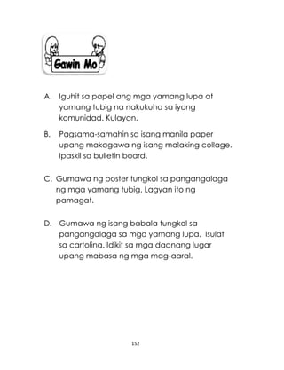 152
A. Iguhit sa papel ang mga yamang lupa at
yamang tubig na nakukuha sa iyong
komunidad. Kulayan.
B. Pagsama-samahin sa isang manila paper
upang makagawa ng isang malaking collage.
Ipaskil sa bulletin board.
C. Gumawa ng poster tungkol sa pangangalaga
ng mga yamang tubig. Lagyan ito ng
pamagat.
D. Gumawa ng isang babala tungkol sa
pangangalaga sa mga yamang lupa. Isulat
sa cartolina. Idikit sa mga daanang lugar
upang mabasa ng mga mag-aaral.
 
