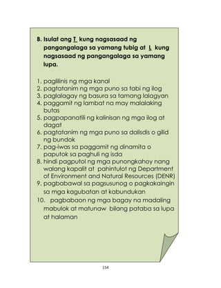154
B. Isulat ang T kung nagsasaad ng
pangangalaga sa yamang tubig at L kung
nagsasaad ng pangangalaga sa yamang
lupa.
1. paglilinis ng mga kanal
2. pagtatanim ng mga puno sa tabi ng ilog
3. paglalagay ng basura sa tamang lalagyan
4. paggamit ng lambat na may malalaking
butas
5. pagpapanatili ng kalinisan ng mga ilog at
dagat
6. pagtatanim ng mga puno sa dalisdis o gilid
ng bundok
7. pag-iwas sa paggamit ng dinamita o
paputok sa paghuli ng isda
8. hindi pagputol ng mga punongkahoy nang
walang kapalit at pahintulot ng Department
of Environment and Natural Resources (DENR)
9. pagbabawal sa pagsusunog o pagkakaingin
sa mga kagubatan at kabundukan
10. pagbabaon ng mga bagay na madaling
mabulok at matunaw bilang pataba sa lupa
at halaman
 