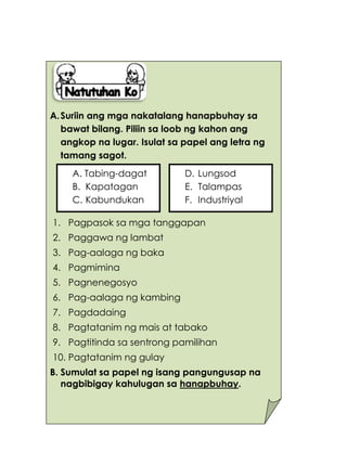 164
A.Suriin ang mga nakatalang hanapbuhay sa
bawat bilang. Piliin sa loob ng kahon ang
angkop na lugar. Isulat sa papel ang letra ng
tamang sagot.
1. Pagpasok sa mga tanggapan
2. Paggawa ng lambat
3. Pag-aalaga ng baka
4. Pagmimina
5. Pagnenegosyo
6. Pag-aalaga ng kambing
7. Pagdadaing
8. Pagtatanim ng mais at tabako
9. Pagtitinda sa sentrong pamilihan
10. Pagtatanim ng gulay
B. Sumulat sa papel ng isang pangungusap na
nagbibigay kahulugan sa hanapbuhay.
D. Lungsod
E. Talampas
F. Industriyal
A. Tabing-dagat
B. Kapatagan
C. Kabundukan
 
