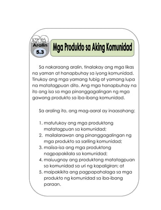 165
Sa nakaraang aralin, tinalakay ang mga likas
na yaman at hanapbuhay sa iyong komunidad.
Tinukoy ang mga yamang tubig at yamang lupa
na matatagpuan dito. Ang mga hanapbuhay na
ito ang isa sa mga pinanggagalingan ng mga
gawang produkto sa iba-ibang komunidad.
Sa araling ito, ang mag-aaral ay inaasahang:
1. matutukoy ang mga produktong
matatagpuan sa komunidad;
2. mailalarawan ang pinanggagalingan ng
mga produkto sa sariling komunidad;
3. maiisa-isa ang mga produktong
nagpapakilala sa komunidad;
4. maiuugnay ang produktong matatagpuan
sa komunidad sa uri ng kapaligiran; at
5. maipakikita ang pagpapahalaga sa mga
produkto ng komunidad sa iba-ibang
paraan.
 