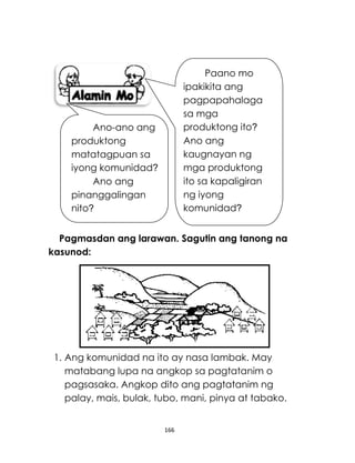 166
Pagmasdan ang larawan. Sagutin ang tanong na
kasunod:
1. Ang komunidad na ito ay nasa lambak. May
matabang lupa na angkop sa pagtatanim o
pagsasaka. Angkop dito ang pagtatanim ng
palay, mais, bulak, tubo, mani, pinya at tabako.
Ano-ano ang
produktong
matatagpuan sa
iyong komunidad?
Ano ang
pinanggalingan
nito?
Paano mo
ipakikita ang
pagpapahalaga
sa mga
produktong ito?
Ano ang
kaugnayan ng
mga produktong
ito sa kapaligiran
ng iyong
komunidad?
 