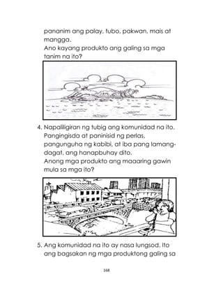 168
pananim ang palay, tubo, pakwan, mais at
mangga.
Ano kayang produkto ang galing sa mga
tanim na ito?
4. Napaliligiran ng tubig ang komunidad na ito.
Pangingisda at paninisid ng perlas,
pangunguha ng kabibi, at iba pang lamang-
dagat, ang hanapbuhay dito.
Anong mga produkto ang maaaring gawin
mula sa mga ito?
5. Ang komunidad na ito ay nasa lungsod. Ito
ang bagsakan ng mga produktong galing sa
 