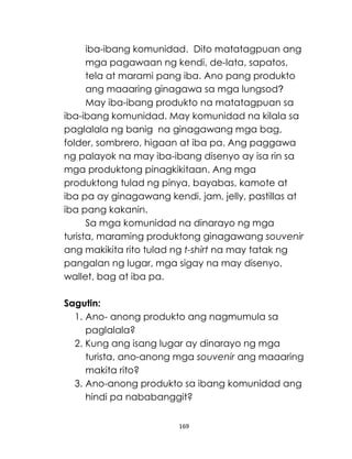 169
iba-ibang komunidad. Dito matatagpuan ang
mga pagawaan ng kendi, de-lata, sapatos,
tela at marami pang iba. Ano pang produkto
ang maaaring ginagawa sa mga lungsod?
May iba-ibang produkto na matatagpuan sa
iba-ibang komunidad. May komunidad na kilala sa
paglalala ng banig na ginagawang mga bag,
folder, sombrero, higaan at iba pa. Ang paggawa
ng palayok na may iba-ibang disenyo ay isa rin sa
mga produktong pinagkikitaan. Ang mga
produktong tulad ng pinya, bayabas, kamote at
iba pa ay ginagawang kendi, jam, jelly, pastillas at
iba pang kakanin.
Sa mga komunidad na dinarayo ng mga
turista, maraming produktong ginagawang souvenir
ang makikita rito tulad ng t-shirt na may tatak ng
pangalan ng lugar, mga sigay na may disenyo,
wallet, bag at iba pa.
Sagutin:
1. Ano- anong produkto ang nagmumula sa
paglalala?
2. Kung ang isang lugar ay dinarayo ng mga
turista, ano-anong mga souvenir ang maaaring
makita rito?
3. Ano-anong produkto sa ibang komunidad ang
hindi pa nababanggit?
 