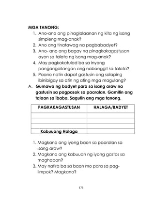 175
MGA TANONG:
1. Ano-ano ang pinaglalaanan ng kita ng isang
simpleng mag-anak?
2. Ano ang tinatawag na pagbabadyet?
3. Ano- ano ang bagay na pinagkakagastusan
ayon sa talata ng isang mag-anak?
4. May pagkakatulad ba sa inyong
pangangailangan ang nabanggit sa talata?
5. Paano natin dapat gastusin ang salaping
ibinibigay sa atin ng ating mga magulang?
A. Gumawa ng badyet para sa isang araw na
gastusin sa pagpasok sa paaralan. Gamitin ang
talaan sa ibaba. Sagutin ang mga tanong.
PAGKAKAGASTUSAN HALAGA/BADYET
Kabuuang Halaga
1. Magkano ang iyong baon sa paaralan sa
isang araw?
2. Magkano ang kabuuan ng iyong gastos sa
maghapon?
3. May natira ba sa baon mo para sa pag-
iimpok? Magkano?
 