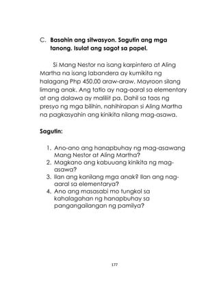177
C. Basahin ang sitwasyon. Sagutin ang mga
tanong. Isulat ang sagot sa papel.
Si Mang Nestor na isang karpintero at Aling
Martha na isang labandera ay kumikita ng
halagang Php 450.00 araw-araw. Mayroon silang
limang anak. Ang tatlo ay nag-aaral sa elementary
at ang dalawa ay maliliit pa. Dahil sa taas ng
presyo ng mga bilihin, nahihirapan si Aling Martha
na pagkasyahin ang kinikita nilang mag-asawa.
Sagutin:
1. Ano-ano ang hanapbuhay ng mag-asawang
Mang Nestor at Aling Martha?
2. Magkano ang kabuuang kinikita ng mag-
asawa?
3. Ilan ang kanilang mga anak? Ilan ang nag-
aaral sa elementarya?
4. Ano ang masasabi mo tungkol sa
kahalagahan ng hanapbuhay sa
pangangailangan ng pamilya?
 