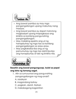 178
Basahin ang bawat pangungusap. Isulat sa papel
ang letra ng tamang sagot.
1. Alin sa sumusunod ang pangunahing
pangangailangan ng mag-anak?
A. sasakyan
B. magandang bahay
C. pagkain, damit, tirahan
D. makabagong kagamitan
 Ang bawat pamilya ay may mga
pangangailangan upang mabuhay nang
maayos.
 Ang bawat pamilya ay dapat matutong
magbadyet upang mapagkasya ang
kinikita sa kanilang pangunahing
pangangailangan.
 May malaking epekto ang uri ng
hanapbuhay ng mga tao sa kanilang
pangangailangan sa araw-araw.
 May pagkakaiba-iba ang uri ng
pamumuhay ng mga tao dahil iba-iba
ang hanapbuhay at laki ng kinikita nila.
 