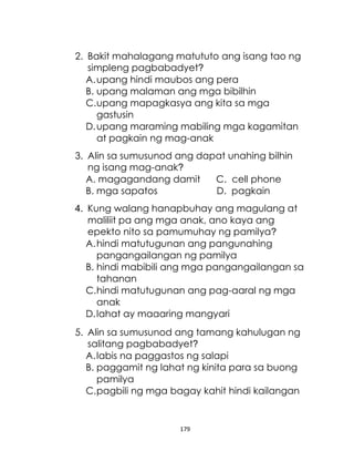 179
2. Bakit mahalagang matututo ang isang tao ng
simpleng pagbabadyet?
A.upang hindi maubos ang pera
B. upang malaman ang mga bibilhin
C.upang mapagkasya ang kita sa mga
gastusin
D.upang maraming mabiling mga kagamitan
at pagkain ng mag-anak
3. Alin sa sumusunod ang dapat unahing bilhin
ng isang mag-anak?
A. magagandang damit C. cell phone
B. mga sapatos D. pagkain
4. Kung walang hanapbuhay ang magulang at
maliliit pa ang mga anak, ano kaya ang
epekto nito sa pamumuhay ng pamilya?
A.hindi matutugunan ang pangunahing
pangangailangan ng pamilya
B. hindi mabibili ang mga pangangailangan sa
tahanan
C.hindi matutugunan ang pag-aaral ng mga
anak
D.lahat ay maaaring mangyari
5. Alin sa sumusunod ang tamang kahulugan ng
salitang pagbabadyet?
A.labis na paggastos ng salapi
B. paggamit ng lahat ng kinita para sa buong
pamilya
C.pagbili ng mga bagay kahit hindi kailangan
 