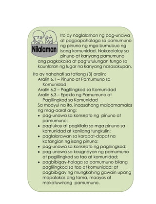 181
Ito ay naglalaman ng pag-unawa
at pagpapahalaga sa pamumuno
ng pinuno ng mga bumubuo ng
isang komunidad. Nakasalalay sa
pinuno at kanyang pamumuno
ang pagkakaisa at pagtutulungan tungo sa
kaunlaran ng lugar na kanyang nasasakupan.
Ito ay nahahati sa tatlong (3) aralin:
Aralin 6.1 – Pinuno at Pamumuno sa
Komunidad
Aralin 6.2 – Paglilingkod sa Komunidad
Aralin 6.3 – Epekto ng Pamumuno at
Paglilingkod sa Komunidad
Sa modyul na ito, inaasahang maipamamalas
ng mag-aaral ang:
 pag-unawa sa konsepto ng pinuno at
pamumuno;
 pagtukoy at pagkilala sa mga pinuno sa
komunidad at kanilang tungkulin;
 paglalarawan sa karapat-dapat na
katangian ng isang pinuno;
 pag-unawa sa konsepto ng paglilingkod;
 pag-unawa sa kaugnayan ng pamumuno
at paglilingkod sa tao at komunidad;
 pagbibigay-halaga sa pamumuno bilang
paglilingkod sa tao at komunidad; at
pagbibigay ng mungkahing gawain upang
mapalakas ang tama, maayos at
makatuwirang pamumuno.
 