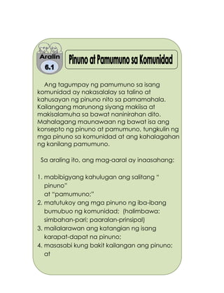 182
Ang tagumpay ng pamumuno sa isang
komunidad ay nakasalalay sa talino at
kahusayan ng pinuno nito sa pamamahala.
Kailangang marunong siyang makiisa at
makisalamuha sa bawat naninirahan dito.
Mahalagang maunawaan ng bawat isa ang
konsepto ng pinuno at pamumuno, tungkulin ng
mga pinuno sa komunidad at ang kahalagahan
ng kanilang pamumuno.
Sa araling ito, ang mag-aaral ay inaasahang:
1. mabibigyang kahulugan ang salitang “
pinuno”
at “pamumuno;”
2. matutukoy ang mga pinuno ng iba-ibang
bumubuo ng komunidad; (halimbawa:
simbahan-pari; paaralan-prinsipal)
3. mailalarawan ang katangian ng isang
karapat-dapat na pinuno;
4. masasabi kung bakit kailangan ang pinuno;
at
 