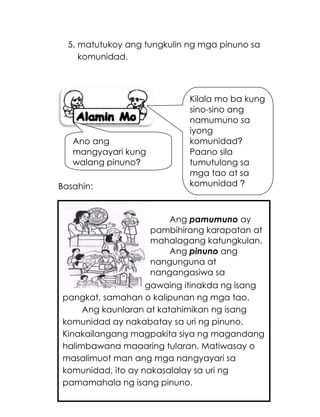 183
5. matutukoy ang tungkulin ng mga pinuno sa
komunidad.
Basahin:
gawaing itinakda ng isang
pangkat, samahan o kalipunan ng mga tao.
Ang kaunlaran at katahimikan ng isang
komunidad ay nakabatay sa uri ng pinuno.
Kinakailangang magpakita siya ng magandang
halimbawana maaaring tularan. Matiwasay o
masalimuot man ang mga nangyayari sa
komunidad, ito ay nakasalalay sa uri ng
pamamahala ng isang pinuno.
Ang pamumuno ay
pambihirang karapatan at
mahalagang katungkulan.
Ang pinuno ang
nangunguna at
nangangasiwa sa
Kilala mo ba kung
sino-sino ang
namumuno sa
iyong
komunidad?
Paano sila
tumutulong sa
mga tao at sa
komunidad ?
Ano ang
mangyayari kung
walang pinuno?
 