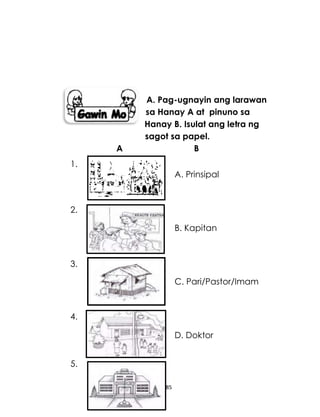 185
A. Pag-ugnayin ang larawan
sa Hanay A at pinuno sa
Hanay B. Isulat ang letra ng
sagot sa papel.
A B
A. Prinsipal
B. Kapitan
C. Pari/Pastor/Imam
D. Doktor
1.
2.
3.
4.
5.
 
