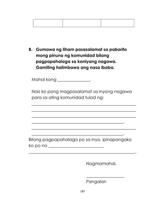 187
B. Gumawa ng liham pasasalamat sa paborito
mong pinuno ng komunidad bilang
pagpapahalaga sa kaniyang nagawa.
Gamiting halimbawa ang nasa ibaba.
Mahal kong _______________,
Nais ko pong magpasalamat sa inyong nagawa
para sa ating komunidad tulad ng:
_________________________________________________
_________________________________________________
_________________________________________________
___________________________________________.
_________________________________________________
___________________________________________.
Bilang pagpapahalaga po sa inyo, ipinapangako
ko po na __________________________
__________________________________________________.
Nagmamahal,
__________________
Pangalan
 