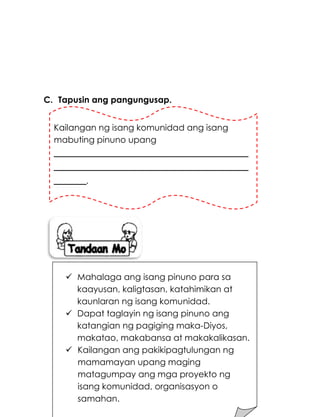 188
C. Tapusin ang pangungusap.
Kailangan ng isang komunidad ang isang
mabuting pinuno upang
____________________________________
____________________________________
______.
 Mahalaga ang isang pinuno para sa
kaayusan, kaligtasan, katahimikan at
kaunlaran ng isang komunidad.
 Dapat taglayin ng isang pinuno ang
katangian ng pagiging maka-Diyos,
makatao, makabansa at makakalikasan.
 Kailangan ang pakikipagtulungan ng
mamamayan upang maging
matagumpay ang mga proyekto ng
isang komunidad, organisasyon o
samahan.
 