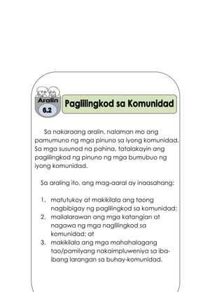 190
Sa nakaraang aralin, nalaman mo ang
pamumuno ng mga pinuno sa iyong komunidad.
Sa mga susunod na pahina, tatalakayin ang
paglilingkod ng pinuno ng mga bumubuo ng
iyong komunidad.
Sa araling ito, ang mag-aaral ay inaasahang:
1. matutukoy at makikilala ang taong
nagbibigay ng paglilingkod sa komunidad;
2. mailalarawan ang mga katangian at
nagawa ng mga naglilingkod sa
komunidad; at
3. makikilala ang mga mahahalagang
tao/pamilyang nakaimpluweniya sa iba-
ibang larangan sa buhay-komunidad.
 