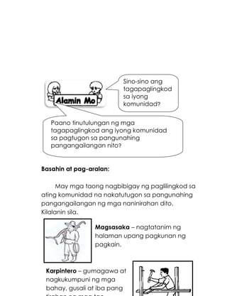191
Basahin at pag-aralan:
May mga taong nagbibigay ng paglilingkod sa
ating komunidad na nakatutugon sa pangunahing
pangangailangan ng mga naninirahan dito.
Kilalanin sila.
Sino-sino ang
tagapaglingkod
sa iyong
komunidad?
Paano tinutulungan ng mga
tagapaglingkod ang iyong komunidad
sa pagtugon sa pangunahing
pangangailangan nito?
Magsasaka – nagtatanim ng
halaman upang pagkunan ng
pagkain.
Karpintero – gumagawa at
nagkukumpuni ng mga
bahay, gusali at iba pang
 