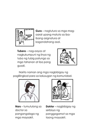 192
Narito naman ang mga nagbibigay ng
paglilingkod para sa kalusugan ng komunidad.
Doktor – nagbibigay ng
serbisyo ng
panggagamot sa mga
taong maysakit.
Tubero – nag-aayos at
nagkukumpuni ng linya ng
tubo ng tubig patungo sa
mga tahanan at iba pang
gusali.
Guro – nagtuturo sa mga mag-
aaral upang matuto sa iba-
ibang asignatura at
kagandahang asal.
Nars – tumutulong sa
doctor sa
pangangalaga ng
mga maysakit.
 
