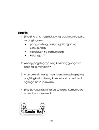 195
Sagutin:
1. Sino-sino ang nagbibigay ng paglilingkod para
sa pagtugon sa:
 pangunahing pangangailangan ng
komunidad?
 kaligtasan ng komunidad?
 kalusugan?
2. Anong paglilingkod ang kanilang ginagawa
para sa komunidad?
3. Mayroon din bang mga taong nagbibigay ng
paglilingkod sa iyong komunidad na katulad
ng mga nasa larawan?
4. Sino pa ang naglilingkod sa iyong komunidad
na wala sa larawan?
 