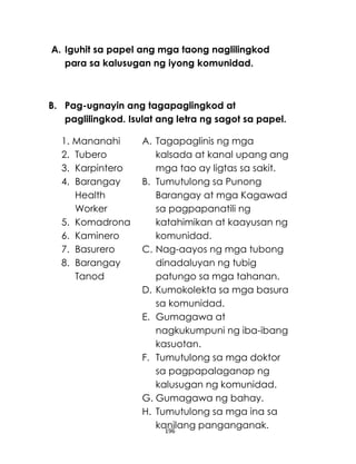 196
A. Iguhit sa papel ang mga taong naglilingkod
para sa kalusugan ng iyong komunidad.
B. Pag-ugnayin ang tagapaglingkod at
paglilingkod. Isulat ang letra ng sagot sa papel.
1. Mananahi
2. Tubero
3. Karpintero
4. Barangay
Health
Worker
5. Komadrona
6. Kaminero
7. Basurero
8. Barangay
Tanod
A. Tagapaglinis ng mga
kalsada at kanal upang ang
mga tao ay ligtas sa sakit.
B. Tumutulong sa Punong
Barangay at mga Kagawad
sa pagpapanatili ng
katahimikan at kaayusan ng
komunidad.
C. Nag-aayos ng mga tubong
dinadaluyan ng tubig
patungo sa mga tahanan.
D. Kumokolekta sa mga basura
sa komunidad.
E. Gumagawa at
nagkukumpuni ng iba-ibang
kasuotan.
F. Tumutulong sa mga doktor
sa pagpapalaganap ng
kalusugan ng komunidad.
G. Gumagawa ng bahay.
H. Tumutulong sa mga ina sa
kanilang panganganak.
 