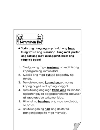 198
A.Suriin ang pangungusap. Isulat ang Tama
kung wasto ang isinasaad. Kung mali, palitan
ang salitang may salungguhit. Isulat ang
sagot sa papel.
1. Sinisiguro ng mga kaminero na malinis ang
kapaligiran ng komunidad.
2. Mabilis ang mga pulis sa pagpatay ng
sunog.
3. Tumutulong ang komadrona sa nanay
kapag nagluluwal siya ng sanggol.
4. Tumutulong ang mga traffic aide sa kapitan
ng barangay sa pagpapanatili ng kaayusan
at kapayapaan sa komunidad.
5. Hinuhuli ng bumbero ang mga lumalabag
sa batas.
6. Tinutulungan ng nars ang doktor sa
pangangalaga sa mga maysakit.
 