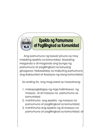 199
Ang pamumuno ng bawat pinuno ay may
malaking epekto sa komunidad. Maaaring
maganda o di-maganda ang bunga ng
pamumuno at paglilingkod na kanyang
ginagawa. Nakasalalay sa mabuting pamumuno
ang ikakaunlad at ikaaayos ng isang komunidad.
Sa araling ito, ang mag-aaral ay inaasahang:
1. makapagbibigay ng mga halimbawa ng
maayos at di-maayos na pamumuno sa
komunidad;
2. mahihinuha ang epekto ng maayos na
pamumuno at paglilingkod sa komunidad;
3. mahihinuha ang epekto ng di-maayos na
pamumuno at paglilingkod sa komunidad; at
 