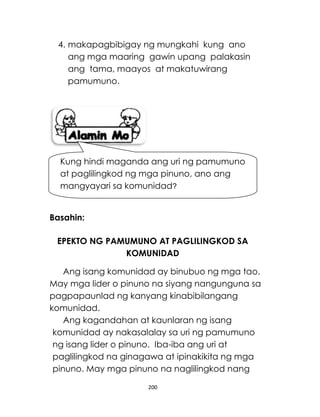 200
4. makapagbibigay ng mungkahi kung ano
ang mga maaring gawin upang palakasin
ang tama, maayos at makatuwirang
pamumuno.
Basahin:
EPEKTO NG PAMUMUNO AT PAGLILINGKOD SA
KOMUNIDAD
Ang isang komunidad ay binubuo ng mga tao.
May mga lider o pinuno na siyang nangunguna sa
pagpapaunlad ng kanyang kinabibilangang
komunidad.
Ang kagandahan at kaunlaran ng isang
komunidad ay nakasalalay sa uri ng pamumuno
ng isang lider o pinuno. Iba-iba ang uri at
paglilingkod na ginagawa at ipinakikita ng mga
pinuno. May mga pinuno na naglilingkod nang
Kung hindi maganda ang uri ng pamumuno
at paglilingkod ng mga pinuno, ano ang
mangyayari sa komunidad?
 