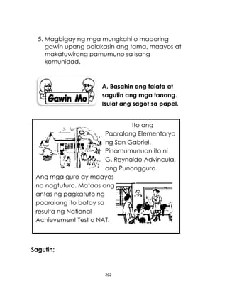 202
5. Magbigay ng mga mungkahi o maaaring
gawin upang palakasin ang tama, maayos at
makatuwirang pamumuno sa isang
komunidad.
A. Basahin ang talata at
sagutin ang mga tanong.
Isulat ang sagot sa papel.
Sagutin:
Ito ang
Paaralang Elementarya
ng San Gabriel.
Pinamumunuan ito ni
G. Reynaldo Advincula,
ang Punongguro.
Ang mga guro ay maayos
na nagtuturo. Mataas ang
antas ng pagkatuto ng
paaralang ito batay sa
resulta ng National
Achievement Test o NAT.
 