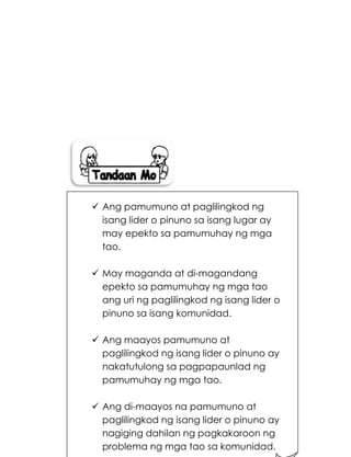 205
 Ang pamumuno at paglilingkod ng
isang lider o pinuno sa isang lugar ay
may epekto sa pamumuhay ng mga
tao.
 May maganda at di-magandang
epekto sa pamumuhay ng mga tao
ang uri ng paglilingkod ng isang lider o
pinuno sa isang komunidad.
 Ang maayos pamumuno at
paglilingkod ng isang lider o pinuno ay
nakatutulong sa pagpapaunlad ng
pamumuhay ng mga tao.
 Ang di-maayos na pamumuno at
paglilingkod ng isang lider o pinuno ay
nagiging dahilan ng pagkakaroon ng
problema ng mga tao sa komunidad.
 