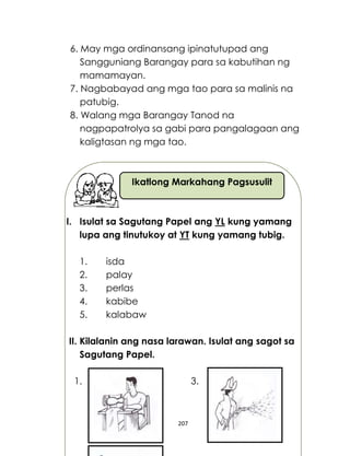 207
Ikatlong Markahang Pagsusulit
6. May mga ordinansang ipinatutupad ang
Sangguniang Barangay para sa kabutihan ng
mamamayan.
7. Nagbabayad ang mga tao para sa malinis na
patubig.
8. Walang mga Barangay Tanod na
nagpapatrolya sa gabi para pangalagaan ang
kaligtasan ng mga tao.
I. Isulat sa Sagutang Papel ang YL kung yamang
lupa ang tinutukoy at YT kung yamang tubig.
1. isda
2. palay
3. perlas
4. kabibe
5. kalabaw
II. Kilalanin ang nasa larawan. Isulat ang sagot sa
Sagutang Papel.
1. 3.
 