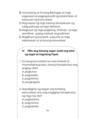 209
B. Tumutulong sa Punong Barangay at mga
kagawad sa pagpapanatili ng katahimikan at
kaayusan ng komunidad.
C.Nag-aayos ng mga tubong dinadaluyan ng
tubig patungo sa mga tahanan.
D.Nagsusuri ng mga pagkaing itinitinda sa mga
pamilihan upang matiyak ang kalinisan
E. Naglilinya ng kuryente papunta sa mga
kabahayan at sa buong komunidad
IV. Piliin ang tamang sagot. Isulat ang letra
ng sagot sa Sagutang Papel.
1. Sa isang komunidad na nasa lambak at
maymatabang lupa, anong hanapbuhay ang
angkop dito?
A.pagtuturo
B. pagsasaka
C.pagmimina
D.pangingisda
2. Napaliligiran ng dagat ang kanilang
komunidad, ano ang magiging hanapbuhay
ng mga tao rito?
A.pagtatanim
B. pagmimina
C.paghahabi
 