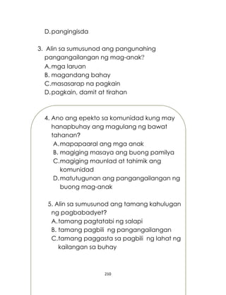 210
D.pangingisda
3. Alin sa sumusunod ang pangunahing
pangangailangan ng mag-anak?
A.mga laruan
B. magandang bahay
C.masasarap na pagkain
D.pagkain, damit at tirahan
4. Ano ang epekto sa komunidad kung may
hanapbuhay ang magulang ng bawat
tahanan?
A.mapapaaral ang mga anak
B. magiging masaya ang buong pamilya
C.magiging maunlad at tahimik ang
komunidad
D.matutugunan ang pangangailangan ng
buong mag-anak
5. Alin sa sumusunod ang tamang kahulugan
ng pagbabadyet?
A.tamang pagtatabi ng salapi
B. tamang pagbili ng pangangailangan
C.tamang paggasta sa pagbili ng lahat ng
kailangan sa buhay
 