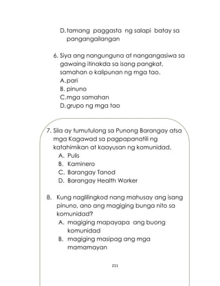 211
D.tamang paggasta ng salapi batay sa
pangangailangan
6. Siya ang nangunguna at nangangasiwa sa
gawaing itinakda sa isang pangkat,
samahan o kalipunan ng mga tao.
A.pari
B. pinuno
C.mga samahan
D.grupo ng mga tao
7. Sila ay tumutulong sa Punong Barangay atsa
mga Kagawad sa pagpapanatili ng
katahimikan at kaayusan ng komunidad.
A. Pulis
B. Kaminero
C. Barangay Tanod
D. Barangay Health Worker
8. Kung naglilingkod nang mahusay ang isang
pinuno, ano ang magiging bunga nito sa
komunidad?
A. magiging mapayapa ang buong
komunidad
B. magiging masipag ang mga
mamamayan
 