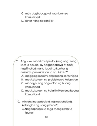 212
C. may pagbabago at kaunlaran sa
komunidad
D. lahat nang nabanggit
9. Ang sumusunod ay epekto kung ang isang
lider o pinuno ay nagpapabaya at hindi
naglilingkod nang tapat sa kaniyang
nasasakupan,maliban sa isa. Alin ito?
A. magiging marumi ang buong komunidad
B. magkakaroon ng problema sa kalusugan
C. mabagal ang pag-unlad ng buong
komunidad
D. magkakaroon ng katahimikan ang buong
komunidad
10. Alin ang nagpapakita ng magandang
katangian ng isang pinuno?
A.Nagpapakain sa mga taong kilala sa
lipunan
 