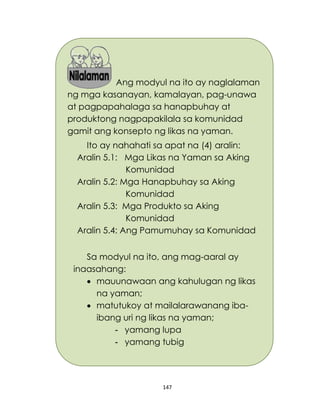 147
Ang modyul na ito ay naglalaman
ng mga kasanayan, kamalayan, pag-unawa
at pagpapahalaga sa hanapbuhay at
produktong nagpapakilala sa komunidad
gamit ang konsepto ng likas na yaman.
Ito ay nahahati sa apat na (4) aralin:
Aralin 5.1: Mga Likas na Yaman sa Aking
Komunidad
Aralin 5.2: Mga Hanapbuhay sa Aking
Komunidad
Aralin 5.3: Mga Produkto sa Aking
Komunidad
Aralin 5.4: Ang Pamumuhay sa Komunidad
Sa modyul na ito, ang mag-aaral ay
inaasahang:
 mauunawaan ang kahulugan ng likas
na yaman;
 matutukoy at mailalarawanang iba-
ibang uri ng likas na yaman;
- yamang lupa
- yamang tubig
 
