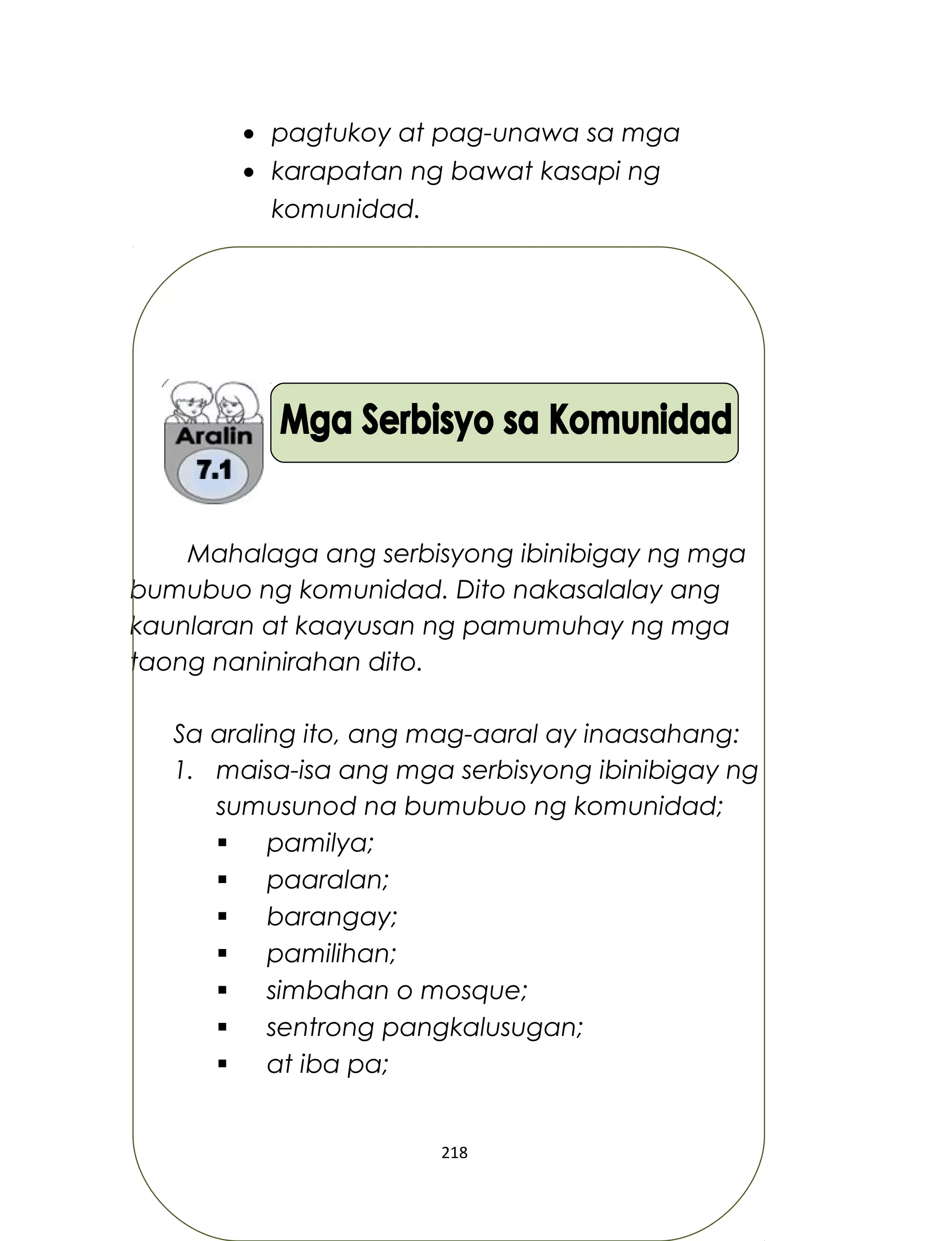 • pagtukoy at pag-unawa sa mga
• karapatan ng bawat kasapi ng
komunidad.
Mahalaga ang serbisyong ibinibigay ng mga
bumubuo ng komunidad. Dito nakasalalay ang
kaunlaran at kaayusan ng pamumuhay ng mga
taong naninirahan dito.
Sa araling ito, ang mag-aaral ay inaasahang:
1. maisa-isa ang mga serbisyong ibinibigay ng
sumusunod na bumubuo ng komunidad;
 pamilya;
 paaralan;
 barangay;
 pamilihan;
 simbahan o mosque;
 sentrong pangkalusugan;
 at iba pa;
218
 